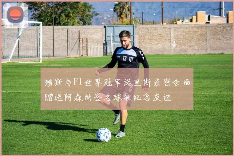 赖斯与F1世界冠军诺里斯亲密会面赠送阿森纳签名球衣纪念友谊