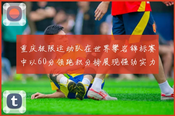 重庆极限运动队在世界攀岩锦标赛中以60分领跑积分榜展现强劲实力