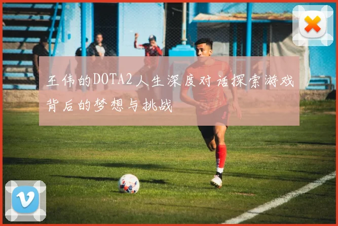 王伟的DOTA2人生深度对话探索游戏背后的梦想与挑战