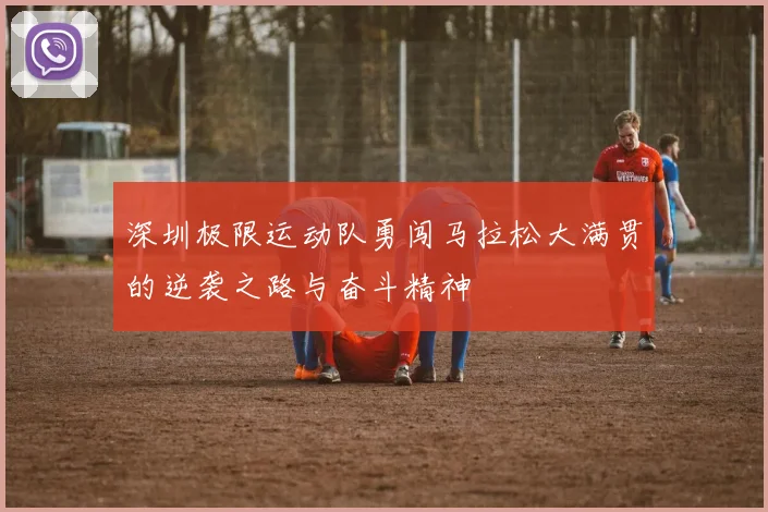 深圳极限运动队勇闯马拉松大满贯的逆袭之路与奋斗精神