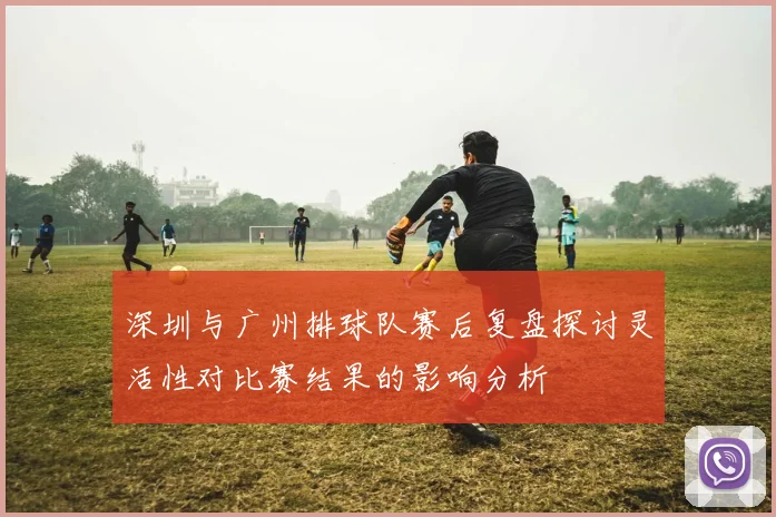深圳与广州排球队赛后复盘探讨灵活性对比赛结果的影响分析
