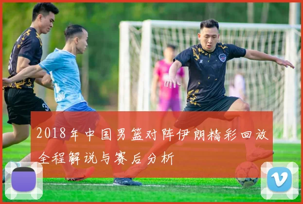2018年中国男篮对阵伊朗精彩回放全程解说与赛后分析